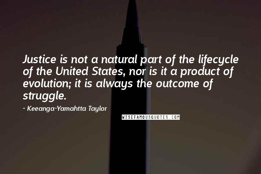 Keeanga-Yamahtta Taylor Quotes: Justice is not a natural part of the lifecycle of the United States, nor is it a product of evolution; it is always the outcome of struggle.