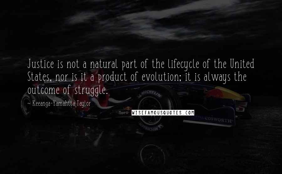 Keeanga-Yamahtta Taylor Quotes: Justice is not a natural part of the lifecycle of the United States, nor is it a product of evolution; it is always the outcome of struggle.