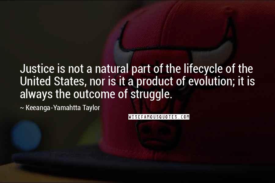 Keeanga-Yamahtta Taylor Quotes: Justice is not a natural part of the lifecycle of the United States, nor is it a product of evolution; it is always the outcome of struggle.