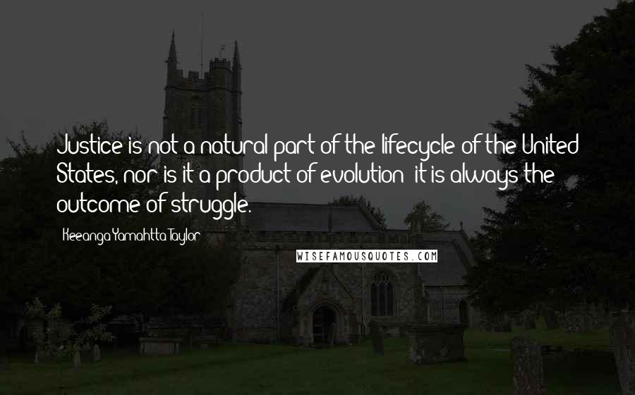 Keeanga-Yamahtta Taylor Quotes: Justice is not a natural part of the lifecycle of the United States, nor is it a product of evolution; it is always the outcome of struggle.