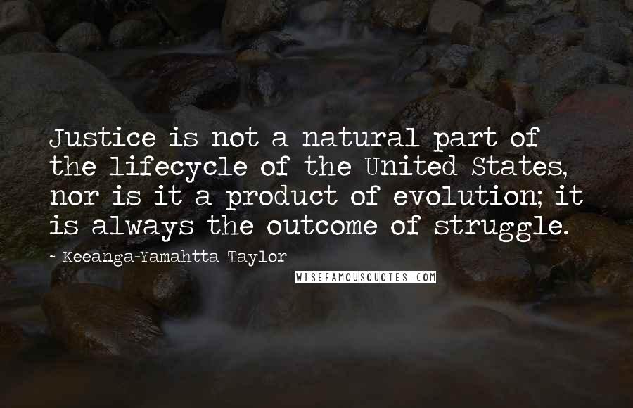 Keeanga-Yamahtta Taylor Quotes: Justice is not a natural part of the lifecycle of the United States, nor is it a product of evolution; it is always the outcome of struggle.