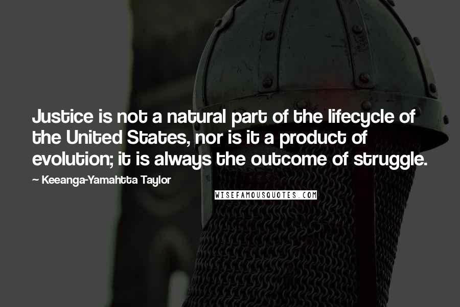 Keeanga-Yamahtta Taylor Quotes: Justice is not a natural part of the lifecycle of the United States, nor is it a product of evolution; it is always the outcome of struggle.