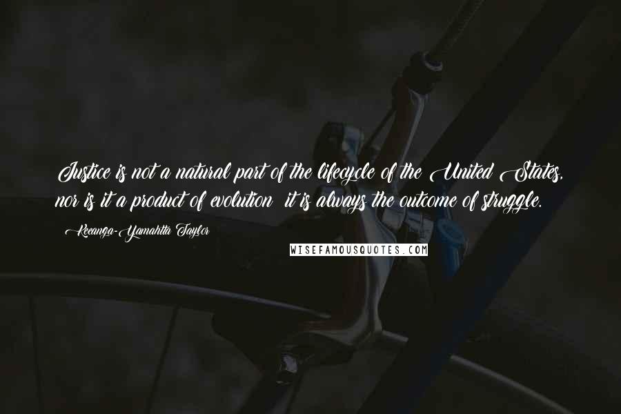 Keeanga-Yamahtta Taylor Quotes: Justice is not a natural part of the lifecycle of the United States, nor is it a product of evolution; it is always the outcome of struggle.