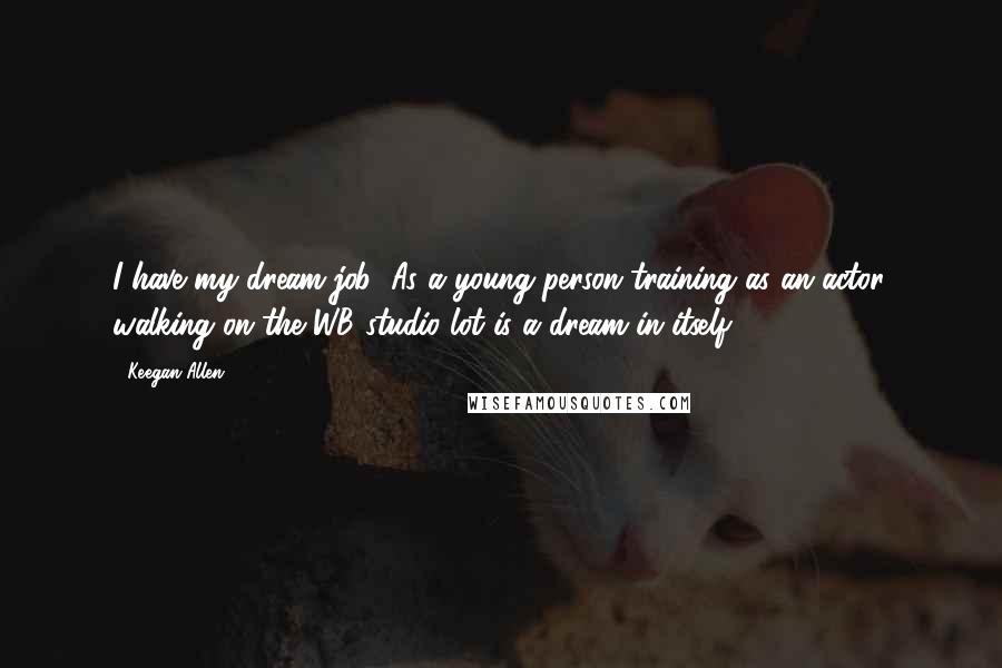 Keegan Allen Quotes: I have my dream job! As a young person training as an actor, walking on the WB studio lot is a dream in itself.