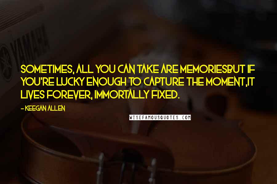 Keegan Allen Quotes: Sometimes, all you can take are memoriesBut if you're lucky enough to capture the moment,it lives forever, immortally fixed.