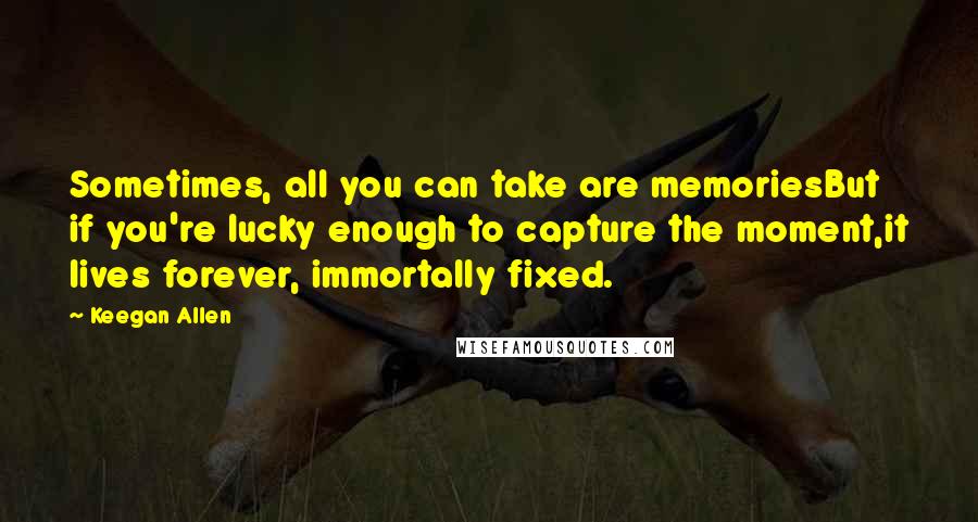 Keegan Allen Quotes: Sometimes, all you can take are memoriesBut if you're lucky enough to capture the moment,it lives forever, immortally fixed.