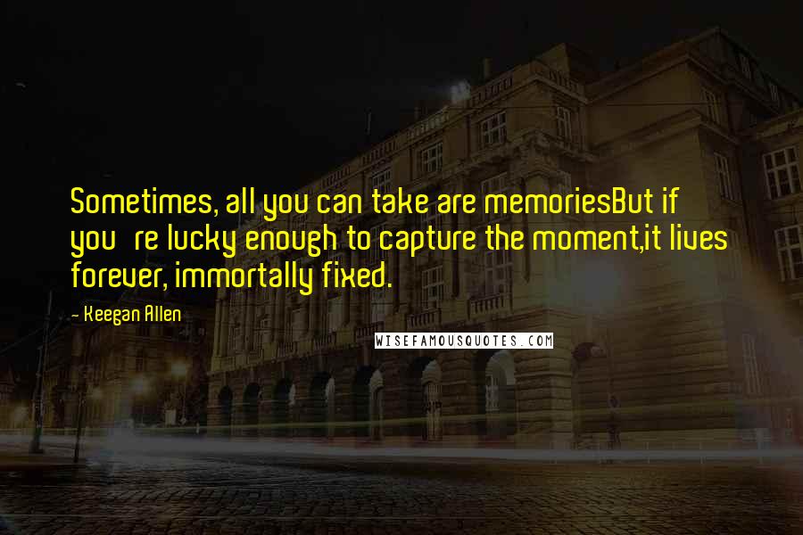 Keegan Allen Quotes: Sometimes, all you can take are memoriesBut if you're lucky enough to capture the moment,it lives forever, immortally fixed.