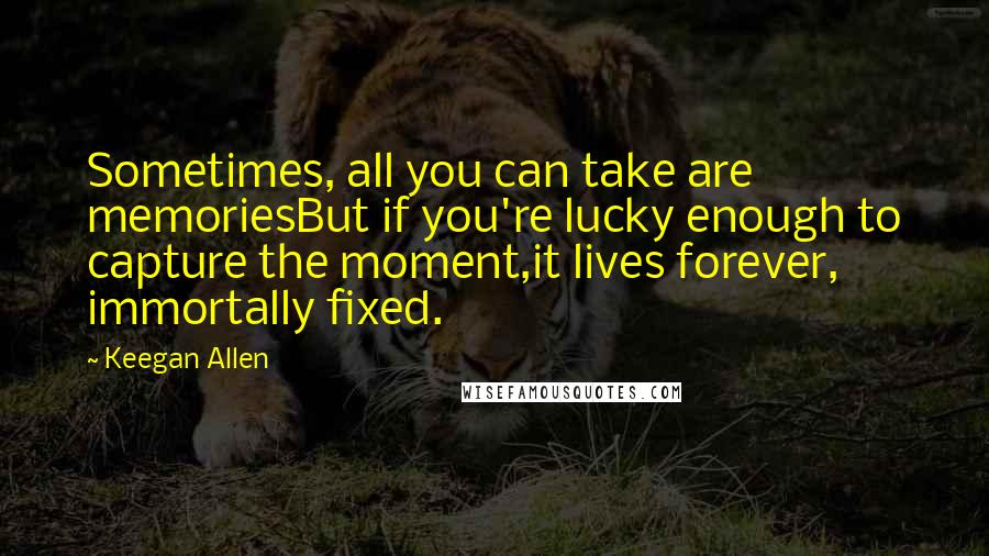 Keegan Allen Quotes: Sometimes, all you can take are memoriesBut if you're lucky enough to capture the moment,it lives forever, immortally fixed.