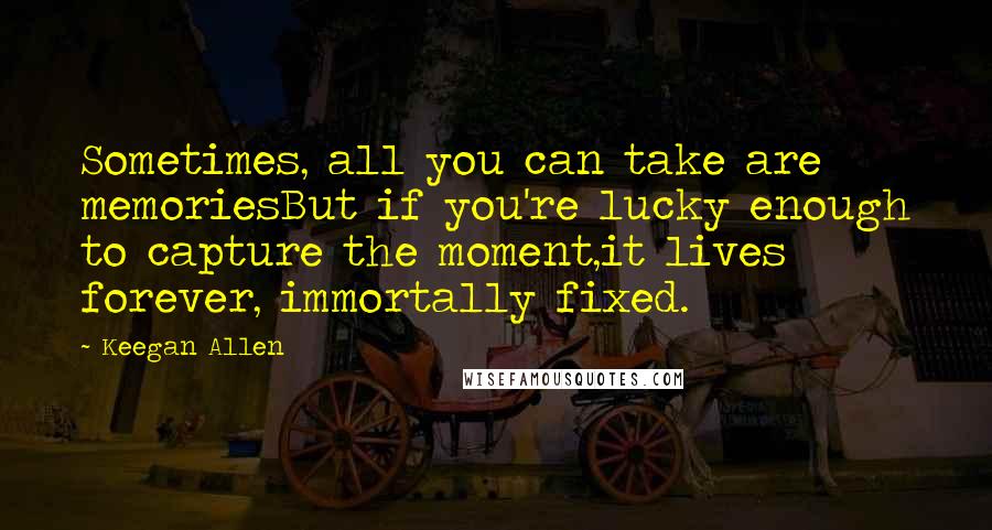 Keegan Allen Quotes: Sometimes, all you can take are memoriesBut if you're lucky enough to capture the moment,it lives forever, immortally fixed.