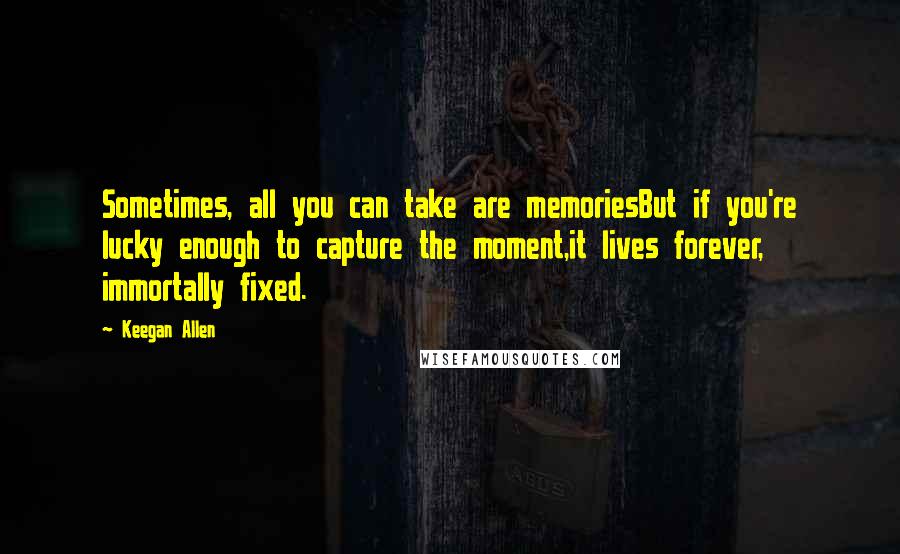 Keegan Allen Quotes: Sometimes, all you can take are memoriesBut if you're lucky enough to capture the moment,it lives forever, immortally fixed.