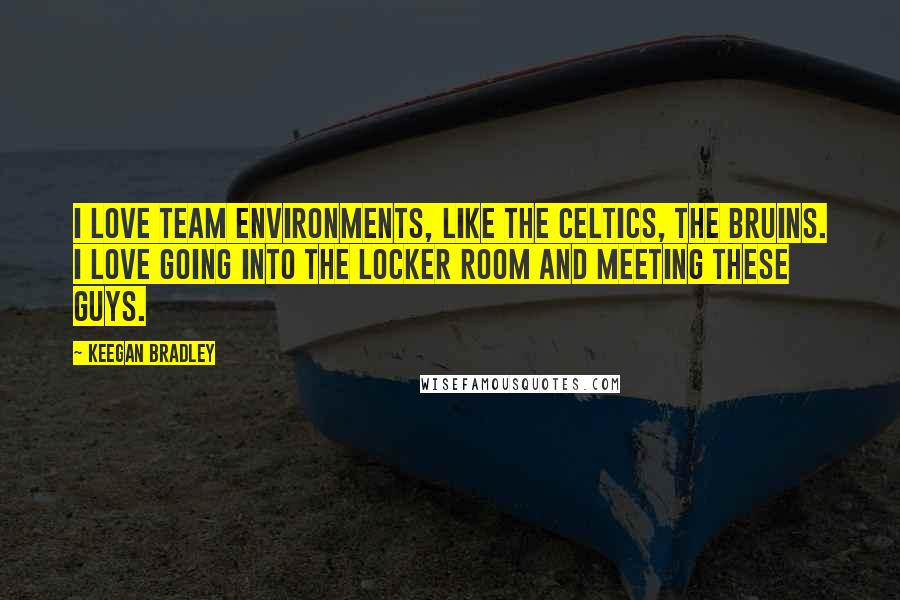 Keegan Bradley Quotes: I love team environments, like the Celtics, the Bruins. I love going into the locker room and meeting these guys.