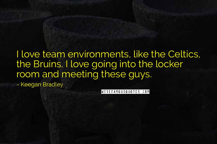 Keegan Bradley Quotes: I love team environments, like the Celtics, the Bruins. I love going into the locker room and meeting these guys.