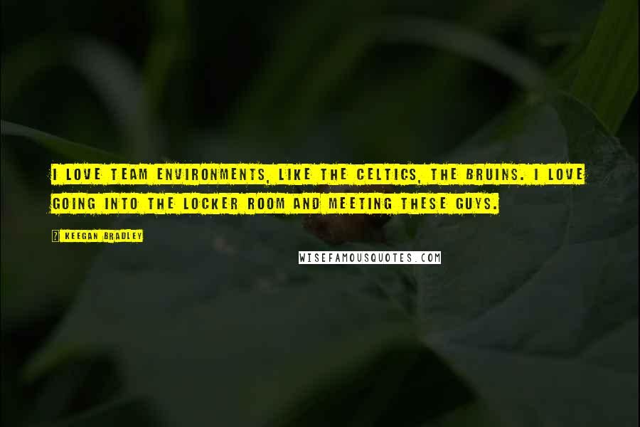 Keegan Bradley Quotes: I love team environments, like the Celtics, the Bruins. I love going into the locker room and meeting these guys.