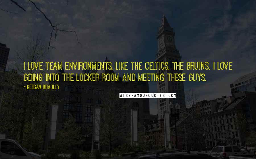 Keegan Bradley Quotes: I love team environments, like the Celtics, the Bruins. I love going into the locker room and meeting these guys.
