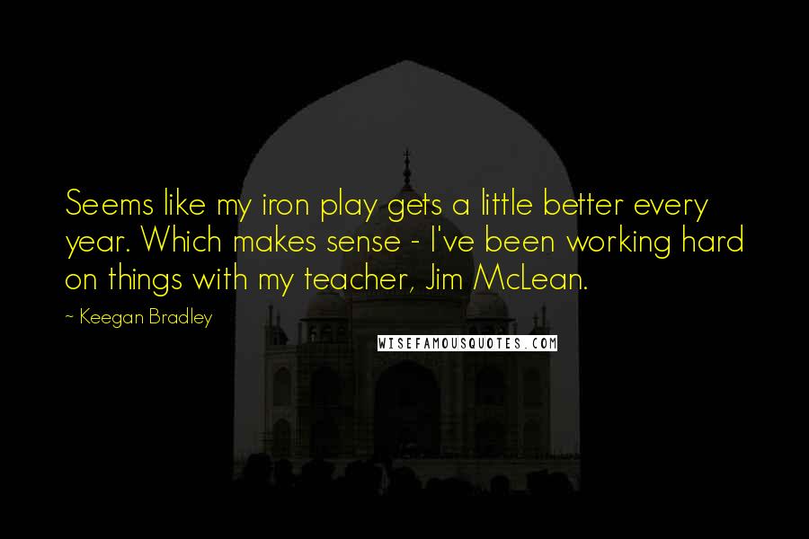 Keegan Bradley Quotes: Seems like my iron play gets a little better every year. Which makes sense - I've been working hard on things with my teacher, Jim McLean.