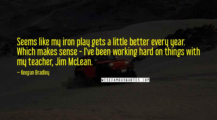 Keegan Bradley Quotes: Seems like my iron play gets a little better every year. Which makes sense - I've been working hard on things with my teacher, Jim McLean.