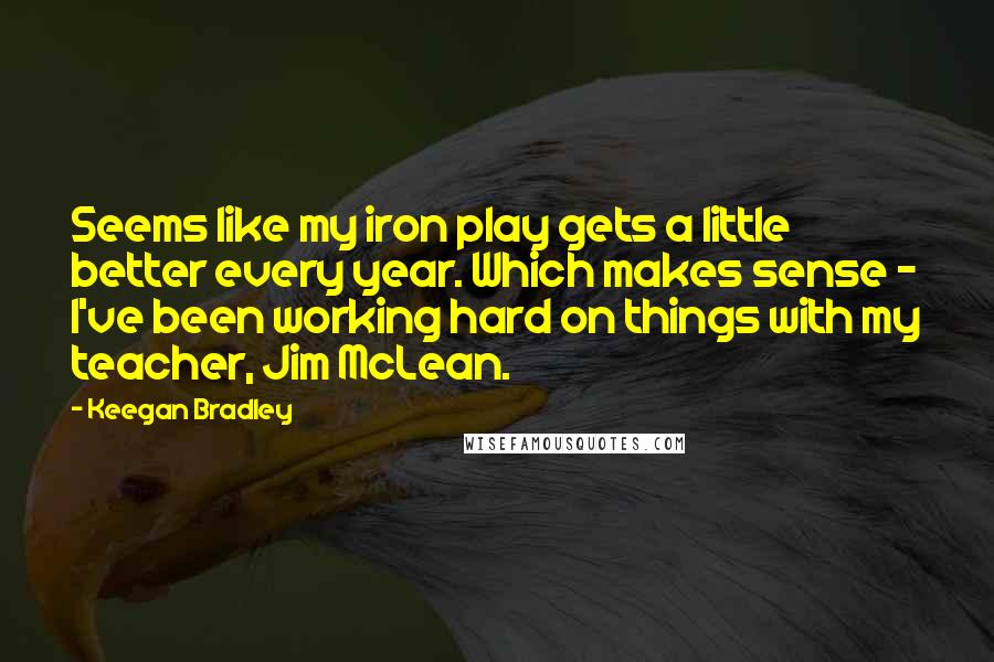 Keegan Bradley Quotes: Seems like my iron play gets a little better every year. Which makes sense - I've been working hard on things with my teacher, Jim McLean.
