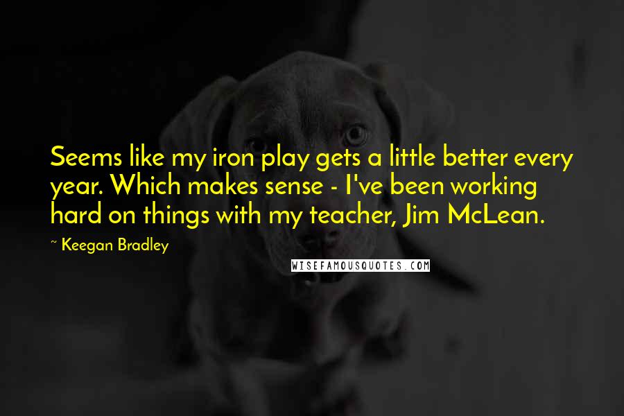 Keegan Bradley Quotes: Seems like my iron play gets a little better every year. Which makes sense - I've been working hard on things with my teacher, Jim McLean.