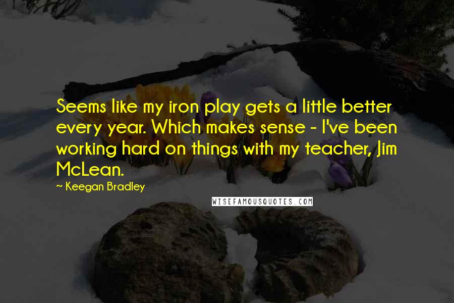 Keegan Bradley Quotes: Seems like my iron play gets a little better every year. Which makes sense - I've been working hard on things with my teacher, Jim McLean.