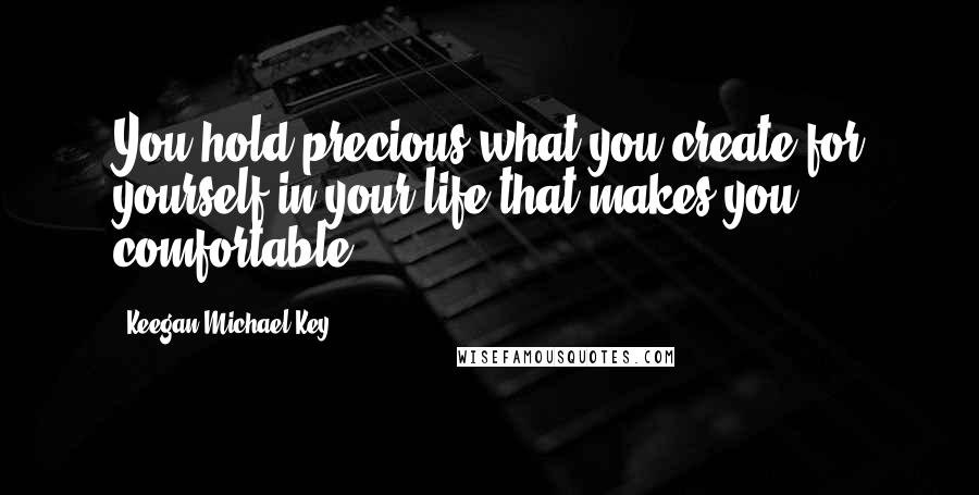 Keegan-Michael Key Quotes: You hold precious what you create for yourself in your life that makes you comfortable.