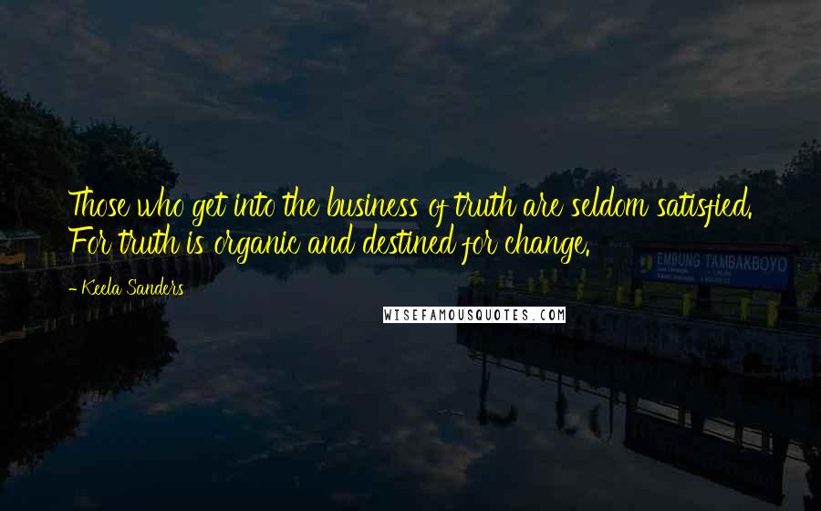 Keela Sanders Quotes: Those who get into the business of truth are seldom satisfied. For truth is organic and destined for change.