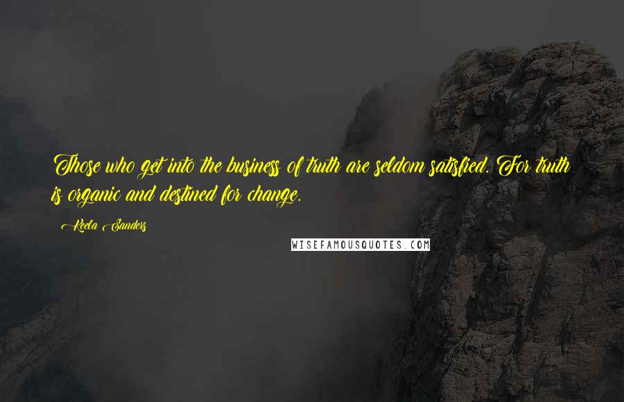 Keela Sanders Quotes: Those who get into the business of truth are seldom satisfied. For truth is organic and destined for change.
