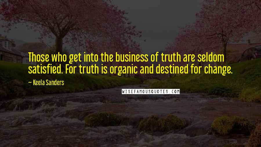 Keela Sanders Quotes: Those who get into the business of truth are seldom satisfied. For truth is organic and destined for change.