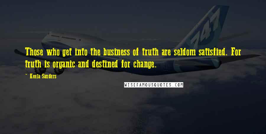 Keela Sanders Quotes: Those who get into the business of truth are seldom satisfied. For truth is organic and destined for change.