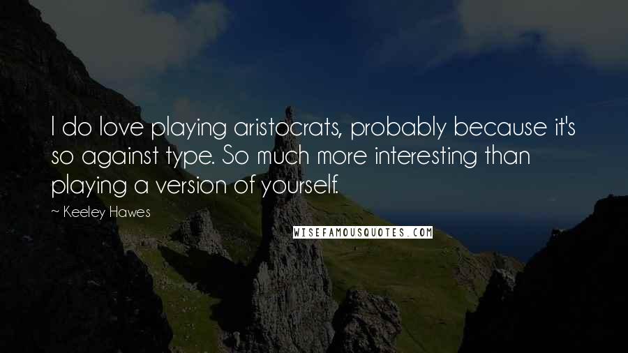 Keeley Hawes Quotes: I do love playing aristocrats, probably because it's so against type. So much more interesting than playing a version of yourself.