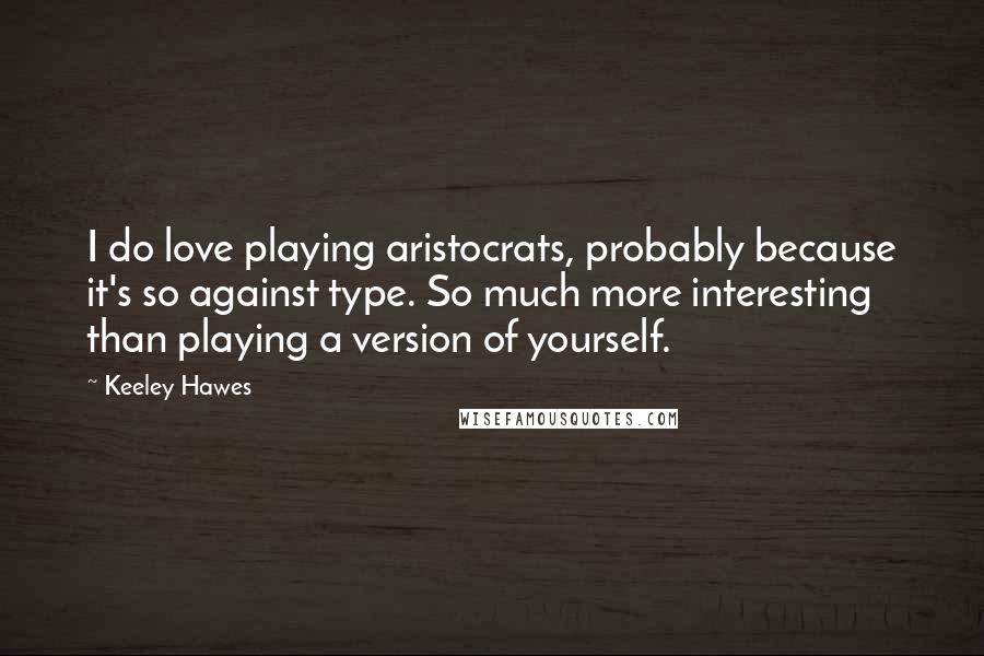 Keeley Hawes Quotes: I do love playing aristocrats, probably because it's so against type. So much more interesting than playing a version of yourself.