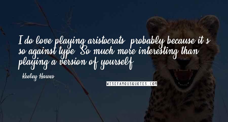 Keeley Hawes Quotes: I do love playing aristocrats, probably because it's so against type. So much more interesting than playing a version of yourself.