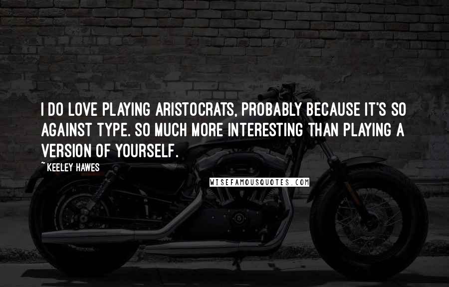 Keeley Hawes Quotes: I do love playing aristocrats, probably because it's so against type. So much more interesting than playing a version of yourself.