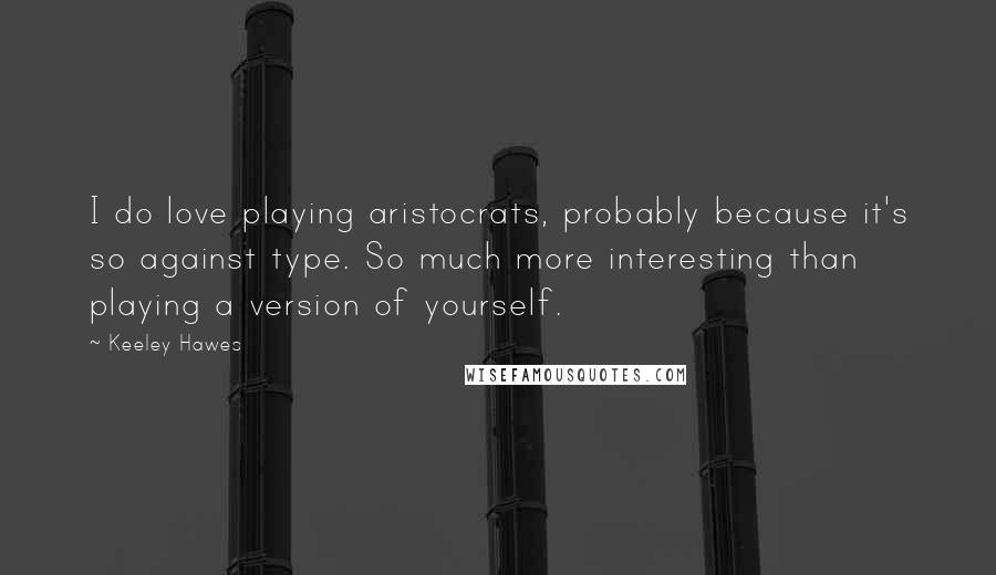 Keeley Hawes Quotes: I do love playing aristocrats, probably because it's so against type. So much more interesting than playing a version of yourself.