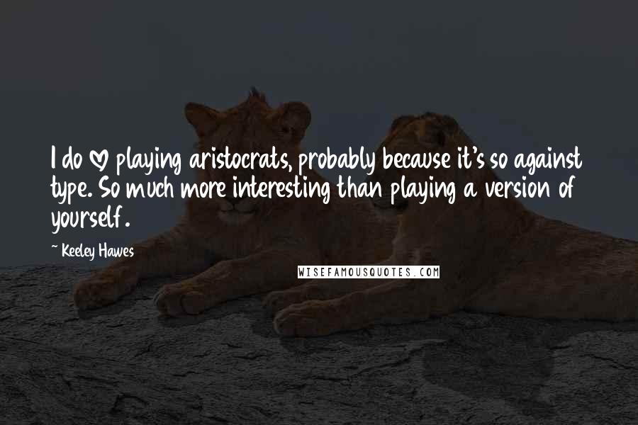 Keeley Hawes Quotes: I do love playing aristocrats, probably because it's so against type. So much more interesting than playing a version of yourself.