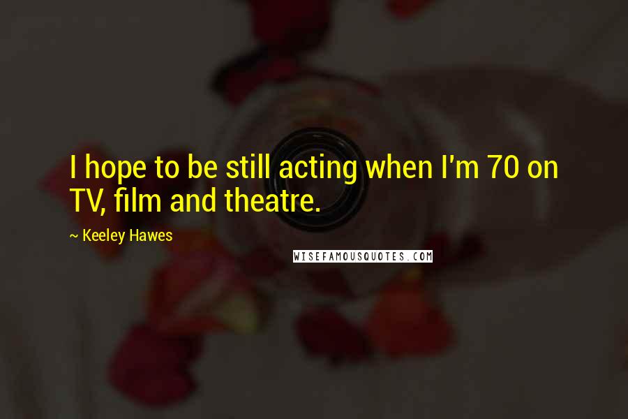 Keeley Hawes Quotes: I hope to be still acting when I'm 70 on TV, film and theatre.