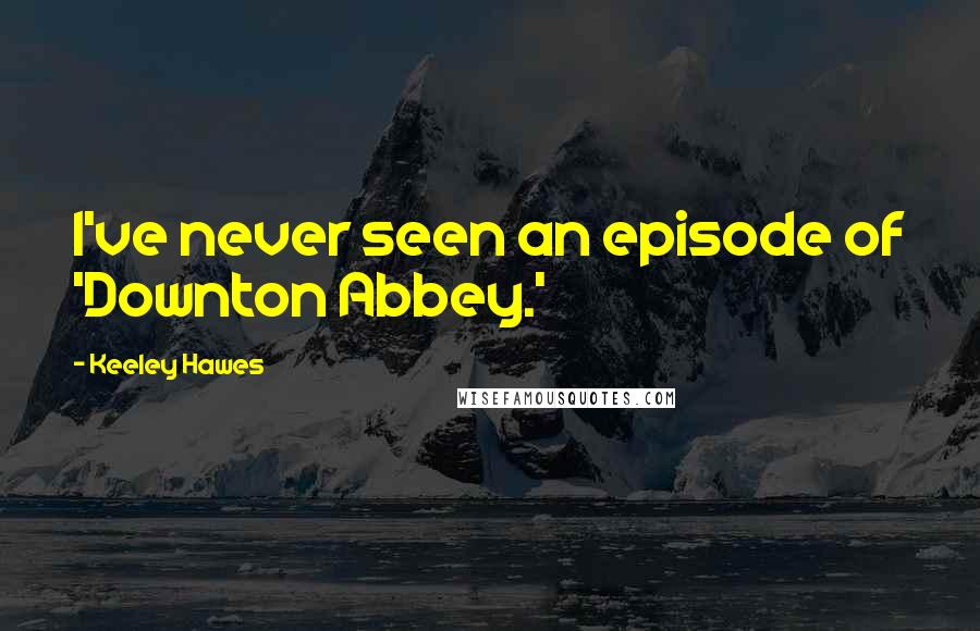 Keeley Hawes Quotes: I've never seen an episode of 'Downton Abbey.'