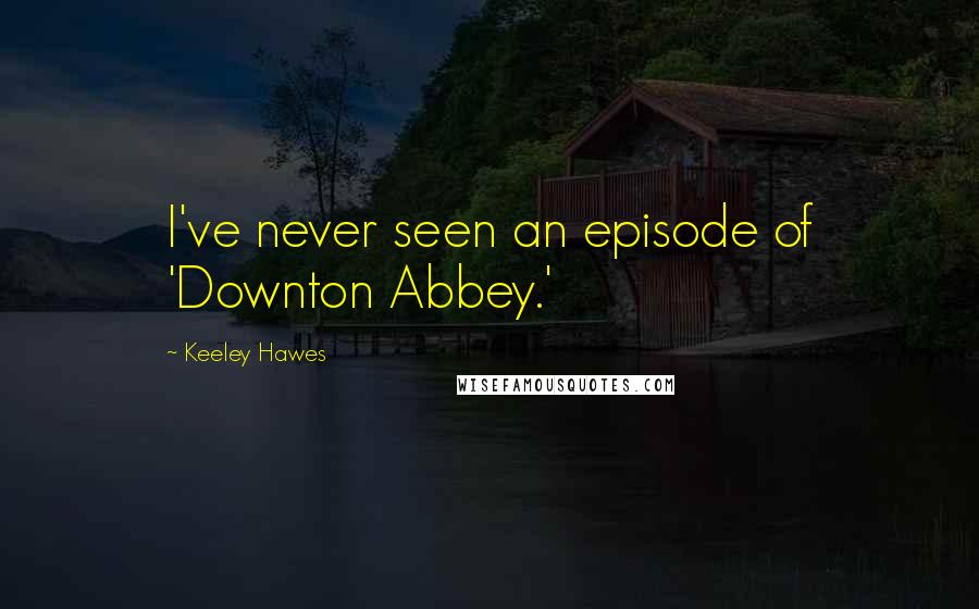 Keeley Hawes Quotes: I've never seen an episode of 'Downton Abbey.'