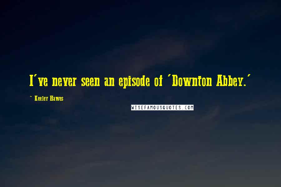 Keeley Hawes Quotes: I've never seen an episode of 'Downton Abbey.'