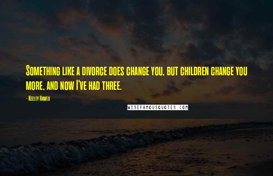 Keeley Hawes Quotes: Something like a divorce does change you, but children change you more, and now I've had three.