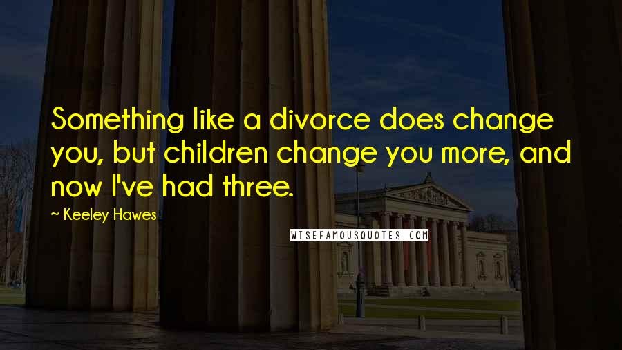 Keeley Hawes Quotes: Something like a divorce does change you, but children change you more, and now I've had three.