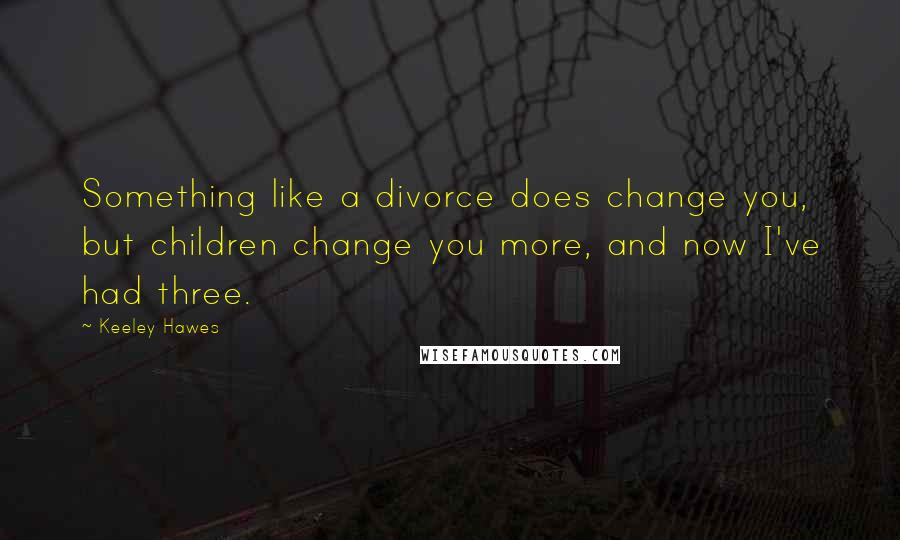 Keeley Hawes Quotes: Something like a divorce does change you, but children change you more, and now I've had three.