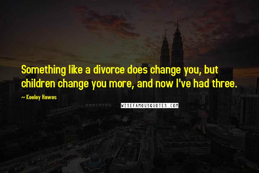 Keeley Hawes Quotes: Something like a divorce does change you, but children change you more, and now I've had three.