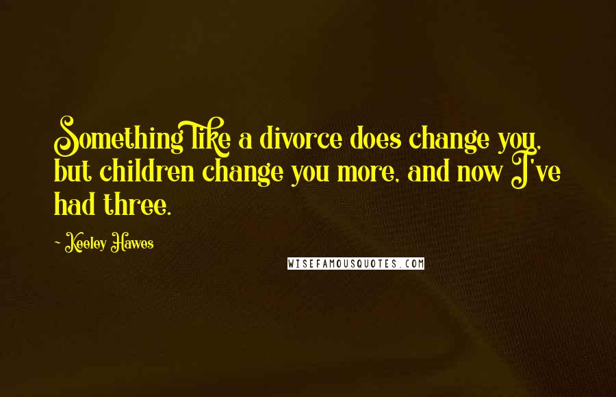 Keeley Hawes Quotes: Something like a divorce does change you, but children change you more, and now I've had three.