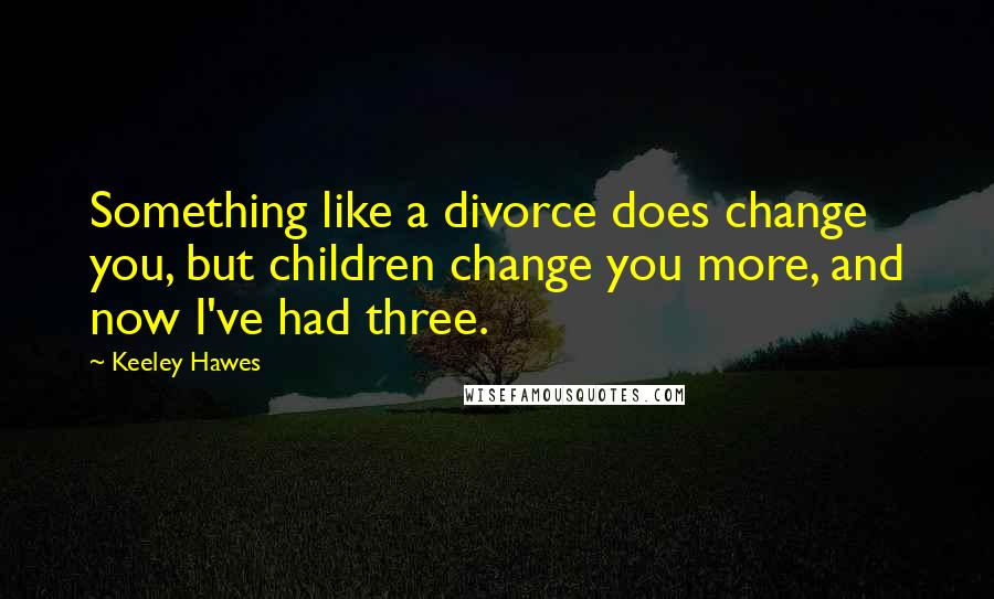 Keeley Hawes Quotes: Something like a divorce does change you, but children change you more, and now I've had three.