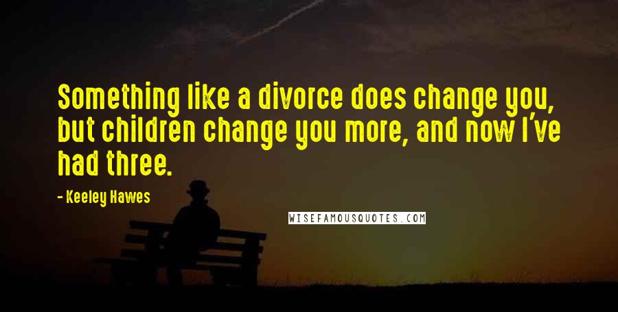 Keeley Hawes Quotes: Something like a divorce does change you, but children change you more, and now I've had three.