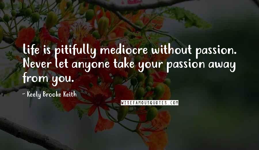Keely Brooke Keith Quotes: Life is pitifully mediocre without passion. Never let anyone take your passion away from you.