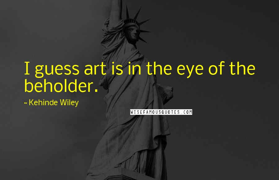 Kehinde Wiley Quotes: I guess art is in the eye of the beholder.