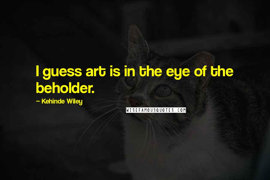 Kehinde Wiley Quotes: I guess art is in the eye of the beholder.