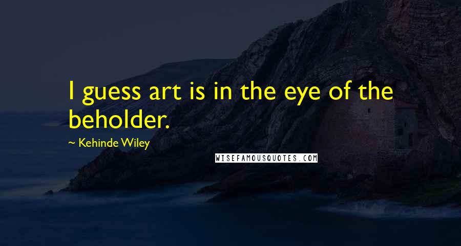 Kehinde Wiley Quotes: I guess art is in the eye of the beholder.