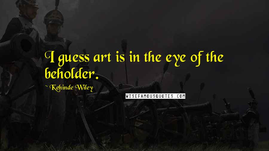 Kehinde Wiley Quotes: I guess art is in the eye of the beholder.